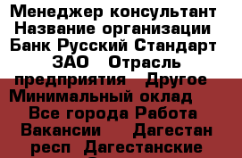 Менеджер-консультант › Название организации ­ Банк Русский Стандарт, ЗАО › Отрасль предприятия ­ Другое › Минимальный оклад ­ 1 - Все города Работа » Вакансии   . Дагестан респ.,Дагестанские Огни г.